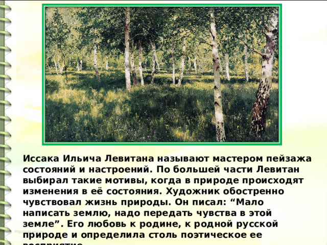 Иссака Ильича Левитана называют мастером пейзажа состояний и настроений. По большей части Левитан выбирал такие мотивы, когда в природе происходят изменения в её состояния. Художник обостренно чувствовал жизнь природы. Он писал: “Мало написать землю, надо передать чувства в этой земле”. Его любовь к родине, к родной русской природе и определила столь поэтическое ее восприятие. 