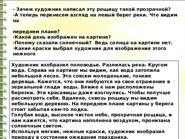 - Зачем художник написал эту рощицу такой прозрачной? -А теперь перенесем взгляд на левый берег реки. Что видим на  переднем плане? -Какой день изображен на картине? -Почему сказали солнечный?  Ведь солнца на картине нет. Какие краски выбрал художник для изображения этого нежного  времени года? -Какие чувства вызывает у вас эта картина? - Давайте еще раз проговорим, что же мы увидели на картине? Художник изобразил половодье. Разлилась река. Кругом вода. Справа на картине мы видим, как вода затопила небольшой лесок. Это совсем молоденькие, тонкие деревца. Кажется, что они любуются на свое отражение в зеркальной глади  воды. Ближе к нам расположены березки. Эти красавицы даже изогнулись. Чтобы получше рассмотреть себя. Вдалеке, сквозь рощицу мы видим небольшую деревню. На переднем плане картины у берега стоит забытая кем-то лодка. Голубая вода, высокое чистое небо, прозрачная рощица, и нам кажется, что картина наполнена воздухом, пронизана солнечным светом. Используя мягкие, нежные краски, художник изобразил природу в состоянии ожидания праздника. 