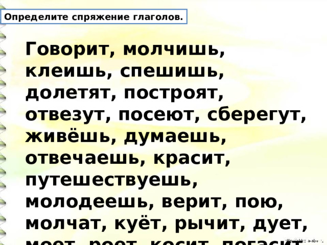 Определите спряжение глаголов. Говорит, молчишь, клеишь, спешишь, долетят, построят, отвезут, посеют, сберегут, живёшь, думаешь, отвечаешь, красит, путешествуешь, молодеешь, верит, пою, молчат, куёт, рычит, дует, моет, роет, косит, погасит. 