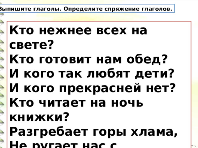 Выпишите глаголы. Определите спряжение глаголов. Кто нежнее всех на свете?   Кто готовит нам обед?   И кого так любят дети?   И кого прекрасней нет?   Кто читает на ночь книжки?   Разгребает горы хлама,   Не ругает нас с братишкой.   Кто же это? Наша... 
