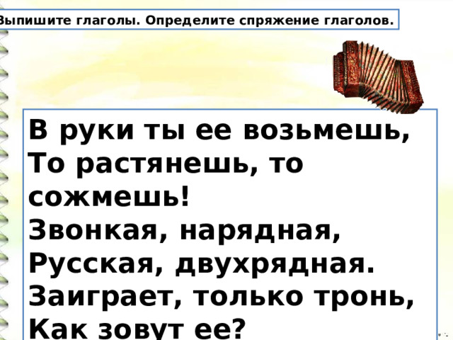 Выпишите глаголы. Определите спряжение глаголов. В руки ты ее возьмешь,   То растянешь, то сожмешь!   Звонкая, нарядная,   Русская, двухрядная.   Заиграет, только тронь,   Как зовут ее? 