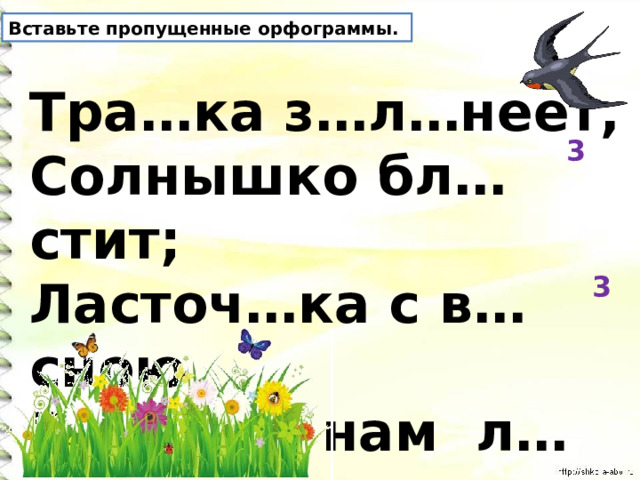 Вставьте пропущенные орфограммы. Тра…ка з…л…неет,  Солнышко бл…стит;  Ласточ…ка с в…сною  В сени к нам л…тит.  А. Плещеев 3 3 