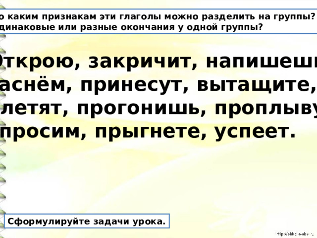 По каким признакам эти глаголы можно разделить на группы? Одинаковые или разные окончания у одной группы? Открою, закричит, напишешь, заснём, принесут, вытащите, улетят, прогонишь, проплыву, спросим, прыгнете, успеет. Сформулируйте задачи урока. 