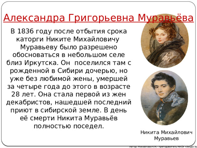 Александра Григорьевна Муравьёва В 1836 году после отбытия срока каторги Никите Михайловичу Муравьеву было разрешено обосноваться в небольшом селе близ Иркутска. Он поселился там с рожденной в Сибири дочерью, но уже без любимой жены, умершей за четыре года до этого в возрасте 28 лет. Она стала первой из жен декабристов, нашедшей последний приют в сибирской земле. В день её смерти Никита Муравьёв полностью поседел. Никита Михайлович Муравьев Автор: Михайлова Н.М.- преподаватель МАОУ «Лицей № 21» 