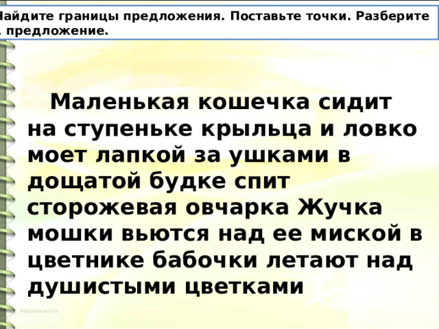 Найдите границы предложения. Поставьте точки. Разберите 1 предложение.  Маленькая кошечка сидит на ступеньке крыльца и ловко моет лапкой за ушками в дощатой будке спит сторожевая овчарка Жучка мошки вьются над ее миской в цветнике бабочки летают над душистыми цветками 