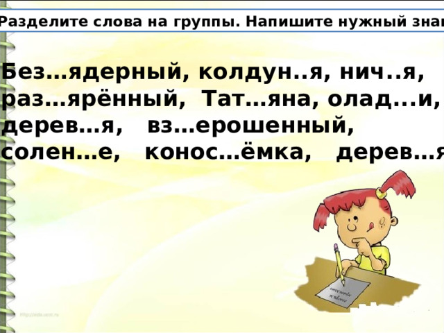 Разделите слова на группы. Напишите нужный знак. Без…ядерный, колдун..я, нич..я, раз…ярённый, Тат…яна, олад...и, дерев…я, вз…ерошенный, солен…е, конос…ёмка, дерев…я. 