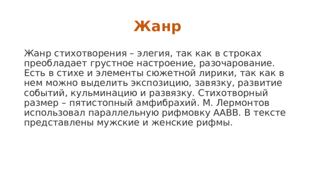 Жанр Жанр стихотворения – элегия, так как в строках преобладает грустное настроение, разочарование. Есть в стихе и элементы сюжетной лирики, так как в нем можно выделить экспозицию, завязку, развитие событий, кульминацию и развязку. Стихотворный размер – пятистопный амфибрахий. М. Лермонтов использовал параллельную рифмовку ААВВ. В тексте представлены мужские и женские рифмы. 