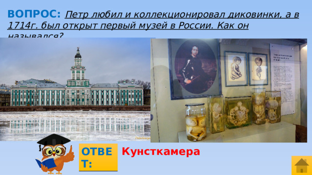 ВОПРОС: Петр любил и коллекционировал диковинки, а в 1714г. был открыт первый музей в России. Как он назывался? МЕСТО ДЛЯ ВСТАВКИ ИЗОБРАЖЕНИЯ Кунсткамера ОТВЕТ:  