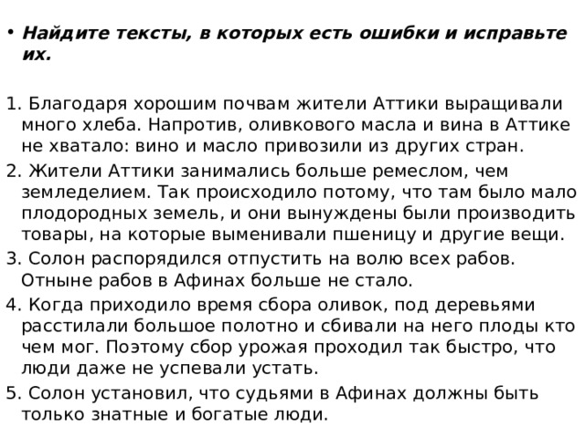 Найдите тексты, в которых есть ошибки и исправьте их.   1. Благодаря хорошим почвам жители Аттики выращивали много хлеба. Напротив, оливкового масла и вина в Аттике не хватало: вино и масло привозили из других стран. 2. Жители Аттики занимались больше ремеслом, чем земледелием. Так происходило потому, что там было мало плодородных земель, и они вынуждены были производить товары, на которые выменивали пшеницу и другие вещи. 3. Солон распорядился отпустить на волю всех рабов. Отныне рабов в Афинах больше не стало. 4. Когда приходило время сбора оливок, под деревьями расстилали большое полотно и сбивали на него плоды кто чем мог. Поэтому сбор урожая проходил так быстро, что люди даже не успевали устать. 5. Солон установил, что судьями в Афинах должны быть только знатные и богатые люди. 