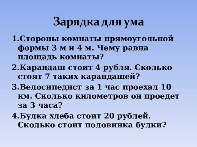 1.Стороны комнаты прямоугольной формы 3 м и 4 м. Чему равна площадь комнаты? 2.Карандаш стоит 4 рубля. Сколько стоят 7 таких карандашей? 3.Велосипедист за 1 час проехал 10 км. Сколько километров он проедет за 3 часа? 4.Булка хлеба стоит 20 рублей. Сколько стоит половинка булки? 