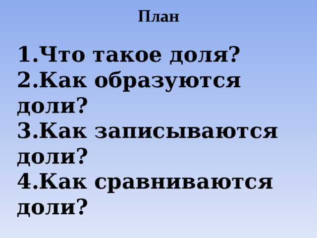 1.Что такое доля? 2.Как образуются доли? 3.Как записываются доли? 4.Как сравниваются доли? 