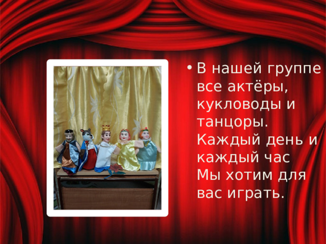 В нашей группе все актёры, кукловоды и танцоры.  Каждый день и каждый час  Мы хотим для вас играть. 