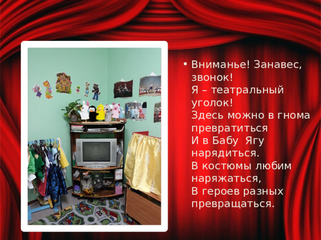 Вниманье! Занавес, звонок!  Я – театральный уголок!  Здесь можно в гнома превратиться  И в Бабу Ягу нарядиться.  В костюмы любим наряжаться,  В героев разных превращаться. 
