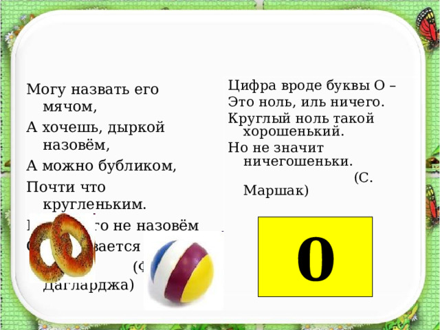 Могу назвать его мячом, А хочешь, дыркой назовём, А можно бубликом, Почти что кругленьким. Но как его не назовём Он называется нулём!  (Ф. Дагларджа) Цифра вроде буквы О – Это ноль, иль ничего. Круглый ноль такой хорошенький. Но не значит ничегошеньки.  (С. Маршак)      0 