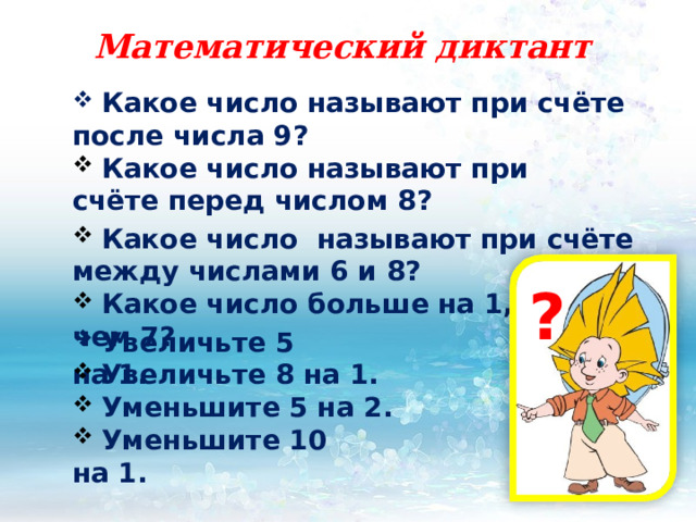 Математический диктант  Какое число называют при счёте после числа 9?   Какое число называют при счёте перед числом 8?  Какое число называют при счёте между числами 6 и 8? ?  Какое число больше на 1, чем 7?  Увеличьте 5 на 1.  Увеличьте 8 на 1.  Уменьшите 5 на 2.  Уменьшите 10 на 1. 