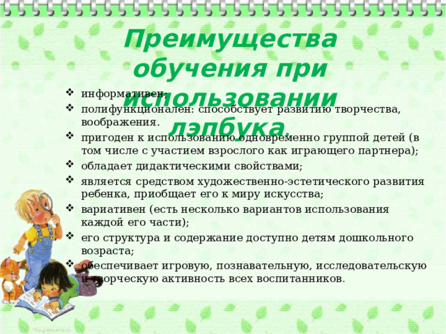 Преимущества обучения при использовании лэпбука . информативен; полифункционален: способствует развитию творчества, воображения. пригоден к использованию одновременно группой детей (в том числе с участием взрослого как играющего партнера); обладает дидактическими свойствами; является средством художественно-эстетического развития ребенка, приобщает его к миру искусства; вариативен (есть несколько вариантов использования каждой его части); его структура и содержание доступно детям дошкольного возраста; обеспечивает игровую, познавательную, исследовательскую и творческую активность всех воспитанников . 