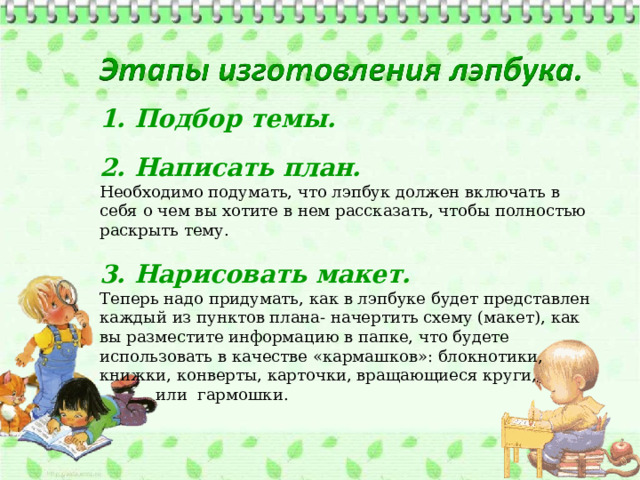 1. Подбор темы. 2. Написать план. Необходимо подумать, что лэпбук должен включать в себя о чем вы хотите в нем рассказать, чтобы полностью раскрыть тему. 3. Нарисовать макет. Теперь надо придумать, как в лэпбуке будет представлен каждый из пунктов плана- начертить схему (макет), как вы разместите информацию в папке, что будете использовать в качестве «кармашков»: блокнотики, книжки, конверты, карточки, вращающиеся круги,  или гармошки.  