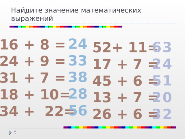 Найдите значение математических выражений 24 33 38 28 56 16 + 8 = 24 + 9 = 31 + 7 = 18 + 10= 34 + 22=  63 24 51 20 32 52+ 11= 17 + 7 = 45 + 6 = 13 + 7 = 26 + 6 =  