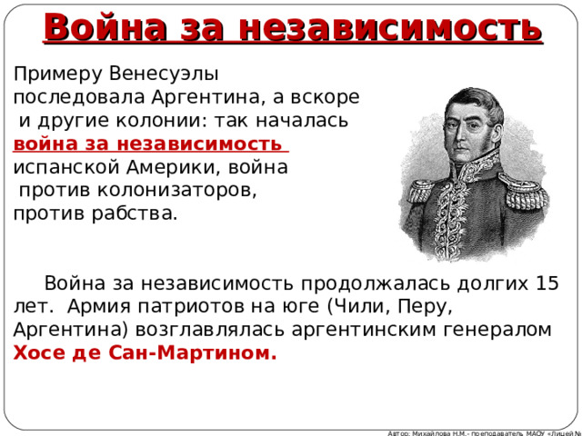 Война за независимость Примеру Венесуэлы последовала Аргентина, а вскоре  и другие колонии: так началась война за независимость испанской Америки, война  против колонизаторов, против рабства.   Война за независимость продолжалась долгих 15 лет. Армия патриотов на юге (Чили, Перу, Аргентина) возглавлялась аргентинским генералом Хосе де Сан-Мартином. Автор: Михайлова Н.М.- преподаватель МАОУ «Лицей № 21» 