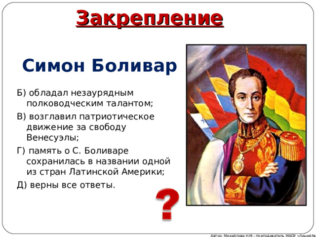 Закрепление Симон Боливар Б) обладал незаурядным полководческим талантом; В) возглавил патриотическое движение за свободу Венесуэлы; Г) память о С. Боливаре сохранилась в названии одной из стран Латинской Америки; Д) верны все ответы. Автор: Михайлова Н.М.- преподаватель МАОУ «Лицей № 21» 