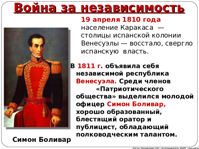 Война за независимость 19 апреля 1810 года население Каракаса — столицы испанской колонии Венесуэлы — восстало, свергло испанскую власть . В 1811 г . объявила себя независимой республика Венесуэла. Среди членов «Патриотического общества» выделился молодой офицер Симон Боливар, хорошо образованный, блестящий оратор и публицист, обладающий полководческим талантом. Симон Боливар Автор: Михайлова Н.М.- преподаватель МАОУ «Лицей № 21» 