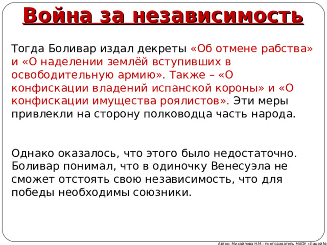 Война за независимость Тогда Боливар издал декреты «Об отмене рабства» и «О наделении землёй вступивших в освободительную армию». Также – «О конфискации владений испанской короны» и «О конфискации имущества роялистов». Эти меры привлекли на сторону полководца часть народа. Однако оказалось, что этого было недостаточно. Боливар понимал, что в одиночку Венесуэла не сможет отстоять свою независимость, что для победы необходимы союзники. Автор: Михайлова Н.М.- преподаватель МАОУ «Лицей № 21» 