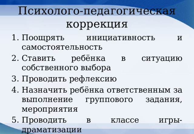 Психолого-педагогическая коррекция Поощрять инициативность и самостоятельность Ставить ребёнка в ситуацию собственного выбора Проводить рефлексию Назначить ребёнка ответственным за выполнение группового задания, мероприятия Проводить в классе игры-драматизации 
