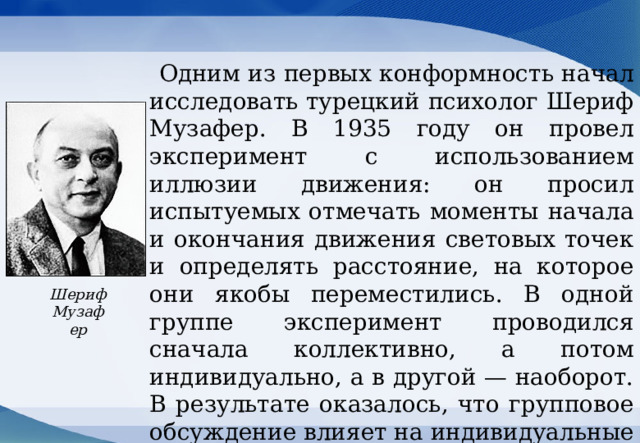  Одним из первых конформность начал исследовать турецкий психолог Шериф Музафер. В 1935 году он провел эксперимент с использованием иллюзии движения: он просил испытуемых отмечать моменты начала и окончания движения световых точек и определять расстояние, на которое они якобы переместились. В одной группе эксперимент проводился сначала коллективно, а потом индивидуально, а в другой — наоборот. В результате оказалось, что групповое обсуждение влияет на индивидуальные показания.  Шериф Музафер 