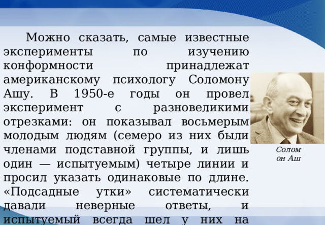  Можно сказать, самые известные эксперименты по изучению конформности принадлежат американскому психологу Соломону Ашу. В 1950-е годы он провел эксперимент с разновеликими отрезками: он показывал восьмерым молодым людям (семеро из них были членами подставной группы, и лишь один — испытуемым) четыре линии и просил указать одинаковые по длине. «Подсадные утки» систематически давали неверные ответы, и испытуемый всегда шел у них на поводу, что демонстрировало проявления конформности.  .  Соломон Аш 