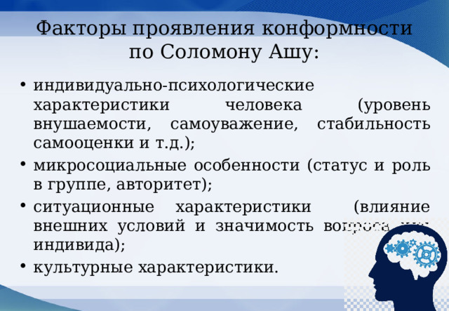 Факторы проявления конформности по Соломону Ашу: индивидуально-психологические характеристики человека (уровень внушаемости, самоуважение, стабильность самооценки и т.д.); микросоциальные особенности (статус и роль в группе, авторитет); ситуационные характеристики (влияние внешних условий и значимость вопроса для индивида); культурные характеристики. 