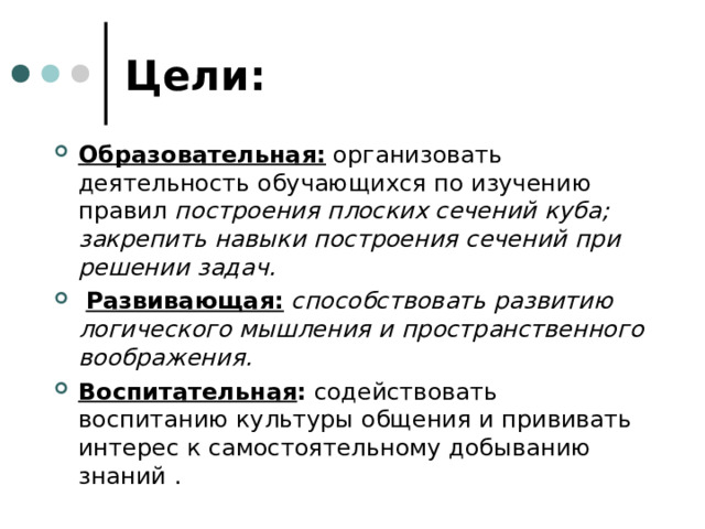 Цели: Образовательная: организовать деятельность обучающихся по изучению правил построения плоских сечений куба; закрепить навыки построения сечений при решении задач.  Развивающая:  способствовать развитию логического мышления и пространственного воображения. Воспитательная : содействовать воспитанию культуры общения и прививать интерес к самостоятельному добыванию знаний . 