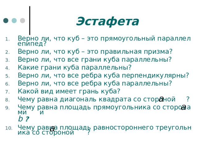 Эстафета Верно ли, что куб – это прямоугольный параллелепипед? Верно ли, что куб – это правильная призма? Верно ли, что все грани куба параллельны? Какие грани куба параллельны? Верно ли, что все ребра куба перпендикулярны? Верно ли, что все ребра куба параллельны? Какой вид имеет грань куба? Чему равна диагональ квадрата со стороной     ? Чему равна площадь прямоугольника со сторонами      и b  ? Чему равна площадь равностороннего треугольника со стороной      ? 