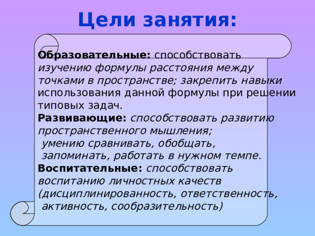Цели занятия: Образовательные: способствовать изучению формулы расстояния между точками в пространстве; закрепить навыки использования данной формулы при решении типовых задач. Развивающие: способствовать развитию пространственного мышления;  умению сравнивать, обобщать,  запоминать, работать в нужном темпе. Воспитательные: способствовать воспитанию личностных качеств (дисциплинированность, ответственность,  активность, сообразительность) 