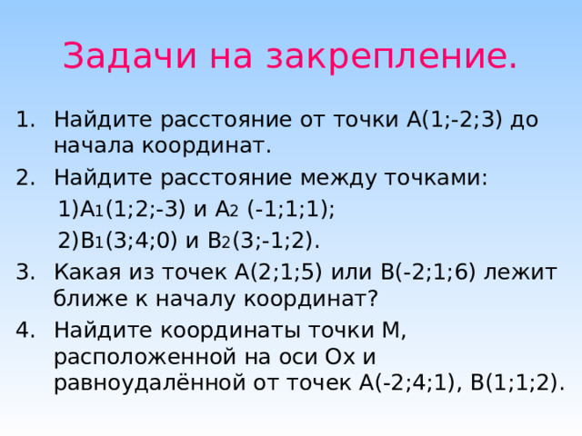 Задачи на закрепление. Найдите расстояние от точки А(1;-2;3) до начала координат. Найдите расстояние между точками:  1)А 1 (1;2;-3) и А 2 (-1;1;1);  2)В 1 (3;4;0) и В 2 (3;-1;2). Какая из точек А(2;1;5) или В(-2;1;6) лежит ближе к началу координат? Найдите координаты точки М, расположенной на оси Ох и равноудалённой от точек А(-2;4;1), В(1;1;2). 