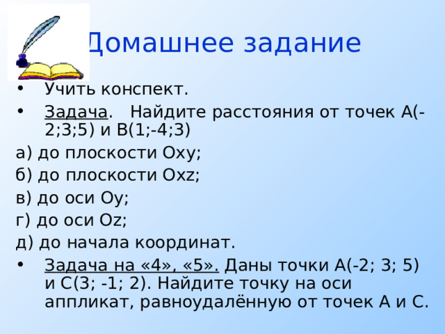Домашнее задание Учить конспект. Задача . Найдите расстояния от точек А(-2;3;5) и В(1;-4;3) а) до плоскости Оху; б) до плоскости Ох z ; в) до оси Оу; г) до оси О z ; д) до начала координат. Задача на «4», «5». Даны точки А(-2; 3; 5) и С(3; -1; 2). Найдите точку на оси аппликат, равноудалённую от точек А и С. 