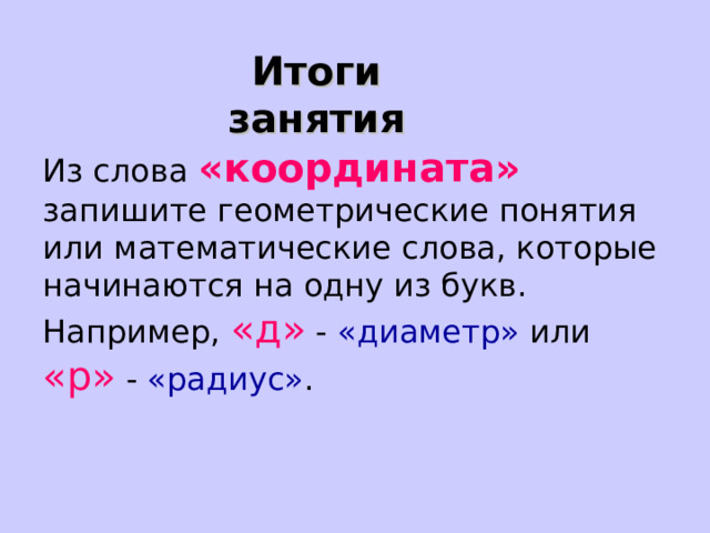 Итоги занятия Из слова «координата» запишите геометрические понятия или математические слова, которые начинаются на одну из букв.  Например, «д» - «диаметр» или «р» - «радиус» . 