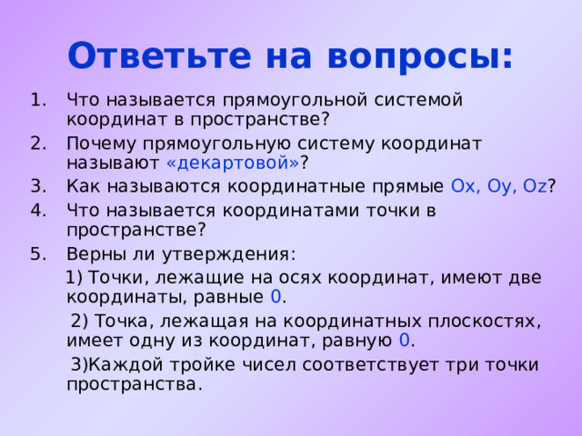Ответьте на вопросы: Что называется прямоугольной системой координат в пространстве? Почему прямоугольную систему координат называют «декартовой» ? Как называются координатные прямые Ох, Оу, О z ? Что называется координатами точки в пространстве? Верны ли утверждения:  1) Точки, лежащие на осях координат, имеют две координаты, равные 0 .  2) Точка, лежащая на координатных плоскостях, имеет одну из координат, равную 0 .  3)Каждой тройке чисел соответствует три точки пространства. 