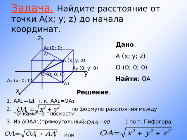 Задача.  Найдите расстояние от точки А(х; у; z ) до начала координат. Z Дано : A (x; y; z) О (0; 0; 0) Найти : ОА А z (0; 0; z) A (x; y; z) A у ( 0 ; y; 0 ) у O (0; 0; 0) A х (x; 0 ; 0 ) A 1  х Решение . АА 1 = IzI , т. к. АА 1 =ОА z  по формуле расстояния между точками на плоскости Из ∆ОАА 1 (прямоугольный, ) по т. Пифагора или 