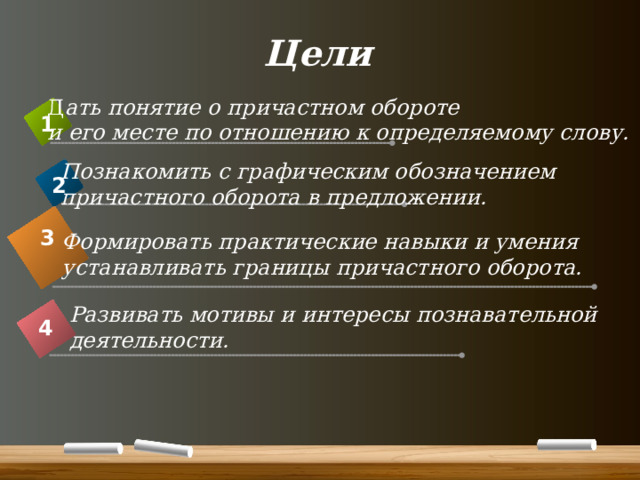 Цели Д ать понятие о причастном обороте и его месте по отношению к определяемому слову. 1 Познакомить с графическим обозначением причастного оборота в предложении. 2 3 Формировать практические навыки и умения устанавливать границы причастного оборота. Развивать мотивы и интересы познавательной деятельности. 4 