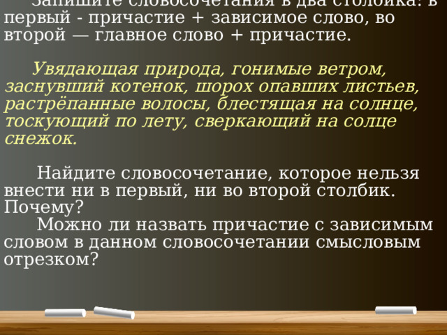  Запишите словосочетания в два столбика: в первый - причастие + зависимое слово, во второй — главное слово + причастие.    Увядающая природа, гонимые ветром, заснувший котенок, шорох опавших листьев, растрёпанные волосы, блестящая на солнце, тоскующий по лету, сверкающий на солце снежок.    Найдите словосочетание, которое нельзя внести ни в первый, ни во второй столбик. Почему?  Можно ли назвать причастие с зависимым словом в данном словосочетании смысловым отрезком?   