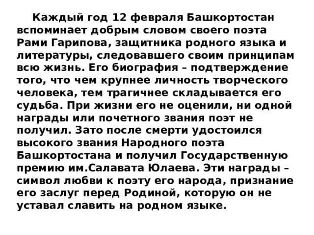  Каждый год 12 февраля Башкортостан вспоминает добрым словом своего поэта Рами Гарипова, защитника родного языка и литературы, следовавшего своим принципам всю жизнь. Его биография – подтверждение того, что чем крупнее личность творческого человека, тем трагичнее складывается его судьба. При жизни его не оценили, ни одной награды или почетного звания поэт не получил. Зато после смерти удостоился высокого звания Народного поэта Башкортостана и получил Государственную премию им.Салавата Юлаева. Эти награды – символ любви к поэту его народа, признание его заслуг перед Родиной, которую он не уставал славить на родном языке. 