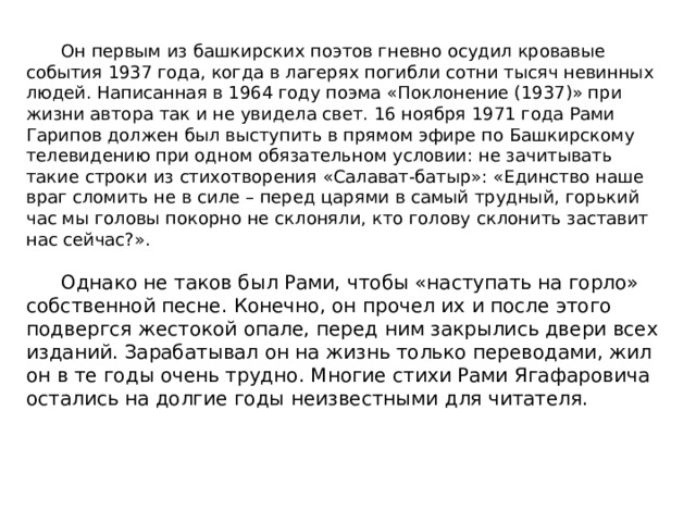  Он первым из башкирских поэтов гневно осудил кровавые события 1937 года, когда в лагерях погибли сотни тысяч невинных людей. Написанная в 1964 году поэма «Поклонение (1937)» при жизни автора так и не увидела свет. 16 ноября 1971 года Рами Гарипов должен был выступить в прямом эфире по Башкирскому телевидению при одном обязательном условии: не зачитывать такие строки из стихотворения «Салават-батыр»: «Единство наше враг сломить не в силе – перед царями в самый трудный, горький час мы головы покорно не склоняли, кто голову склонить заставит нас сейчас?».  Однако не таков был Рами, чтобы «наступать на горло» собственной песне. Конечно, он прочел их и после этого подвергся жестокой опале, перед ним закрылись двери всех изданий. Зарабатывал он на жизнь только переводами, жил он в те годы очень трудно. Многие стихи Рами Ягафаровича остались на долгие годы неизвестными для читателя.   
