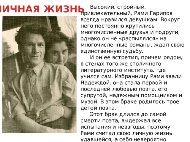 ЛИЧНАЯ ЖИЗНЬ  Высокий, стройный, привлекательный, Рами Гарипов всегда нравился девушкам. Вокруг него постоянно крутились многочисленные друзья и подруги, однако он не «распылялся» на многочисленные романы, ждал свою единственную судьбу.  И он ее встретил, причем рядом, в стенах того же столичного литературного института, где учился сам. Избранницу Рами звали Надеждой, она стала первой и последней любовью поэта, его супругой, надежным помощником и музой. В этом браке родилось трое детей поэта.  Этот брак длился до самой смерти поэта, выдержал все испытания и невзгоды, поэтому Рами считал свою личную жизнь удавшейся, а себя невероятно счастливым человеком. 
