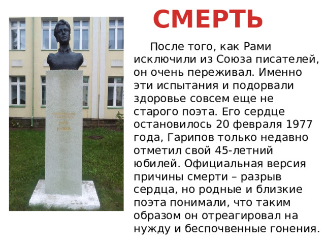СМЕРТЬ  После того, как Рами исключили из Союза писателей, он очень переживал. Именно эти испытания и подорвали здоровье совсем еще не старого поэта. Его сердце остановилось 20 февраля 1977 года, Гарипов только недавно отметил свой 45-летний юбилей. Официальная версия причины смерти – разрыв сердца, но родные и близкие поэта понимали, что таким образом он отреагировал на нужду и беспочвенные гонения. 