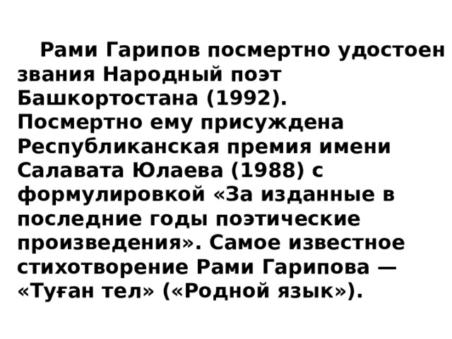  Рами Гарипов посмертно удостоен звания Народный поэт Башкортостана (1992).      Посмертно ему присуждена Республиканская премия имени Салавата Юлаева (1988) с формулировкой «За изданные в последние годы поэтические произведения». Самое известное стихотворение Рами Гарипова — «Туған тел» («Родной язык»). 