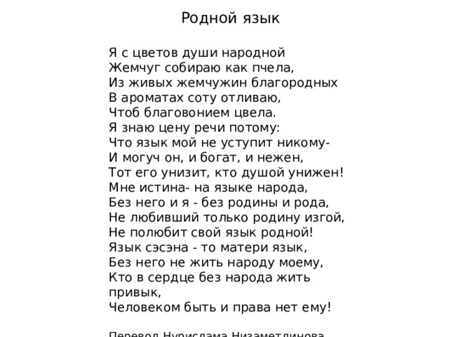  Родной язык  Я с цветов души народной  Жемчуг собираю как пчела,  Из живых жемчужин благородных  В ароматах соту отливаю,  Чтоб благовонием цвела.  Я знаю цену речи потому:  Что язык мой не уступит никому-  И могуч он, и богат, и нежен,  Тот его унизит, кто душой унижен!  Мне истина- на языке народа,  Без него и я - без родины и рода,  Не любивший только родину изгой,  Не полюбит свой язык родной!  Язык сэсэна - то матери язык,  Без него не жить народу моему,  Кто в сердце без народа жить привык,  Человеком быть и права нет ему!   Перевод Нурислама Низаметдинова 
