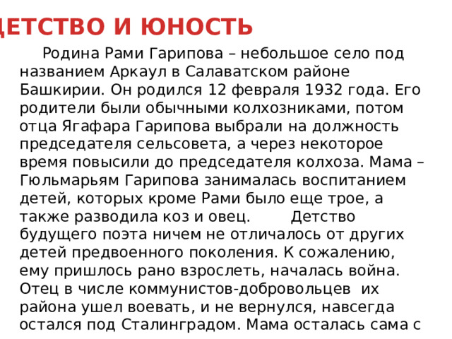 ДЕТСТВО И ЮНОСТЬ  Родина Рами Гарипова – небольшое село под названием Аркаул в Салаватском районе Башкирии. Он родился 12 февраля 1932 года. Его родители были обычными колхозниками, потом отца Ягафара Гарипова выбрали на должность председателя сельсовета, а через некоторое время повысили до председателя колхоза. Мама – Гюльмарьям Гарипова занималась воспитанием детей, которых кроме Рами было еще трое, а также разводила коз и овец.   Детство будущего поэта ничем не отличалось от других детей предвоенного поколения. К сожалению, ему пришлось рано взрослеть, началась война. Отец в числе коммунистов-добровольцев  их района ушел воевать, и не вернулся, навсегда остался под Сталинградом. Мама осталась сама с четырьмя детьми на руках.         