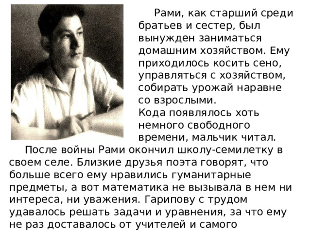  Рами, как старший среди братьев и сестер, был вынужден заниматься домашним хозяйством. Ему приходилось косить сено, управляться с хозяйством, собирать урожай наравне со взрослыми.     Кода появлялось хоть немного свободного времени, мальчик читал.  После войны Рами окончил школу-семилетку в своем селе. Близкие друзья поэта говорят, что больше всего ему нравились гуманитарные предметы, а вот математика не вызывала в нем ни интереса, ни уважения. Гарипову с трудом удавалось решать задачи и уравнения, за что ему не раз доставалось от учителей и самого директора школы. 