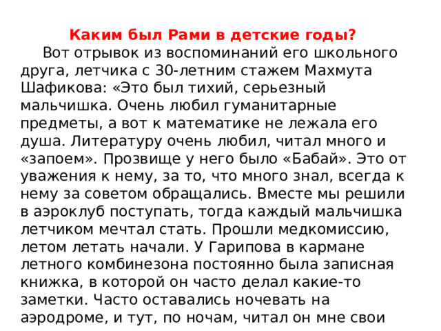 Каким был Рами в детские годы?  Вот отрывок из воспоминаний его школьного друга, летчика с 30-летним стажем Махмута Шафикова: «Это был тихий, серьезный мальчишка. Очень любил гуманитарные предметы, а вот к математике не лежала его душа. Литературу очень любил, читал много и «запоем». Прозвище у него было «Бабай». Это от уважения к нему, за то, что много знал, всегда к нему за советом обращались. Вместе мы решили в аэроклуб поступать, тогда каждый мальчишка летчиком мечтал стать. Прошли медкомиссию, летом летать начали. У Гарипова в кармане летного комбинезона постоянно была записная книжка, в которой он часто делал какие-то заметки. Часто оставались ночевать на аэродроме, и тут, по ночам, читал он мне свои стихи…». 