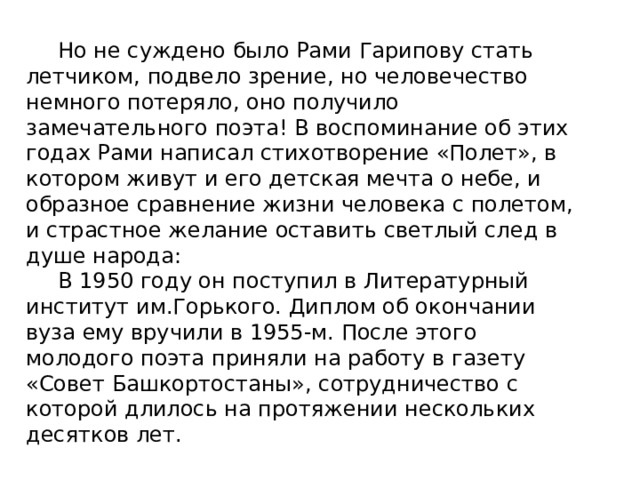  Но не суждено было Рами Гарипову стать летчиком, подвело зрение, но человечество немного потеряло, оно получило замечательного поэта! В воспоминание об этих годах Рами написал стихотворение «Полет», в котором живут и его детская мечта о небе, и образное сравнение жизни человека с полетом, и страстное желание оставить светлый след в душе народа:  В 1950 году он поступил в Литературный институт им.Горького. Диплом об окончании вуза ему вручили в 1955-м. После этого молодого поэта приняли на работу в газету «Совет Башкортостаны», сотрудничество с которой длилось на протяжении нескольких десятков лет. 